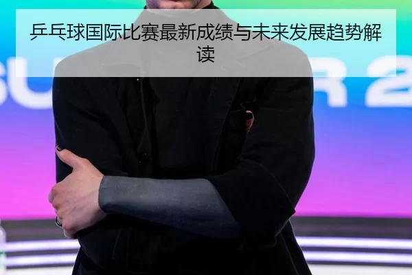 乒乓球国际比赛最新成绩与未来发展趋势解读